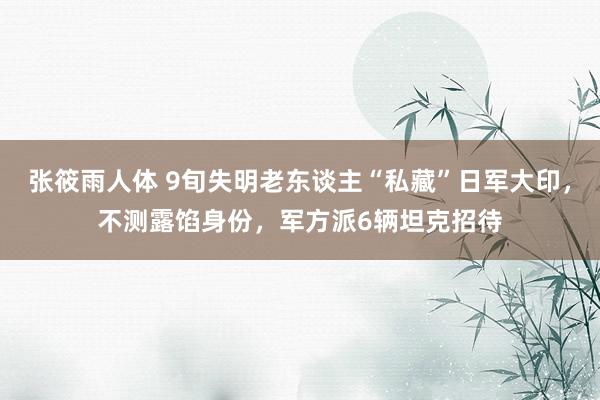 张筱雨人体 9旬失明老东谈主“私藏”日军大印，不测露馅身份，军方派6辆坦克招待