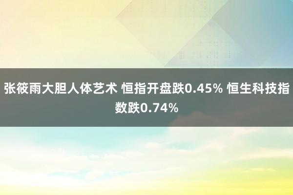 张筱雨大胆人体艺术 恒指开盘跌0.45% 恒生科技指数跌0.74%