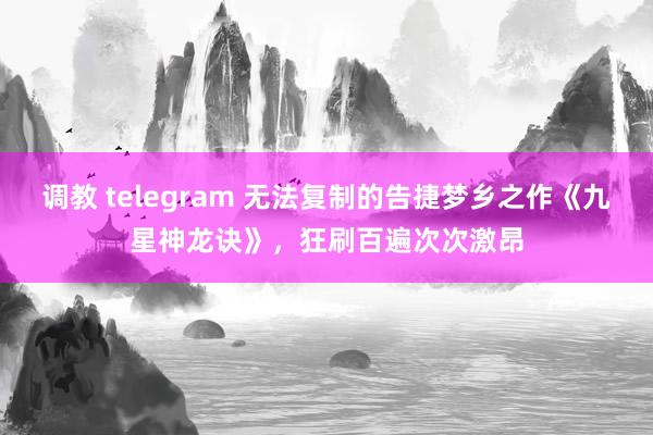 调教 telegram 无法复制的告捷梦乡之作《九星神龙诀》，狂刷百遍次次激昂