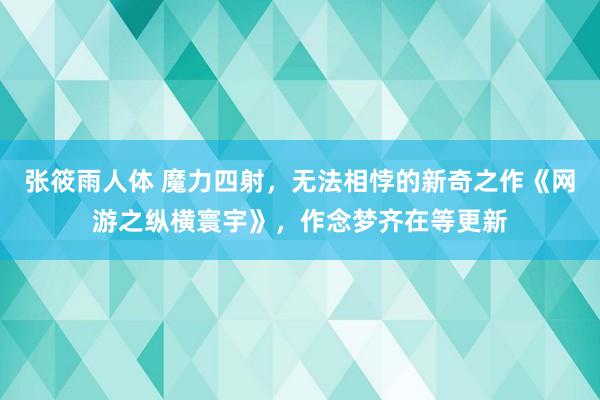 张筱雨人体 魔力四射，无法相悖的新奇之作《网游之纵横寰宇》，作念梦齐在等更新