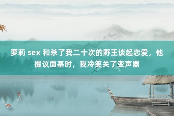 萝莉 sex 和杀了我二十次的野王谈起恋爱，他提议面基时，我冷笑关了变声器