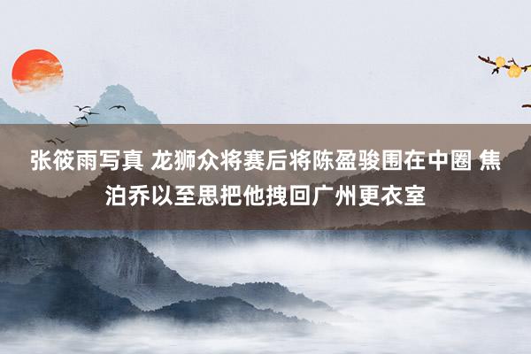 张筱雨写真 龙狮众将赛后将陈盈骏围在中圈 焦泊乔以至思把他拽回广州更衣室