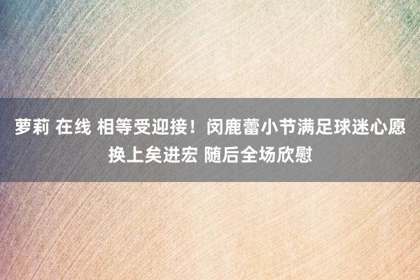 萝莉 在线 相等受迎接！闵鹿蕾小节满足球迷心愿换上矣进宏 随后全场欣慰