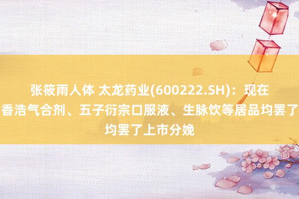 张筱雨人体 太龙药业(600222.SH)：现在引入的藿香浩气合剂、五子衍宗口服液、生脉饮等居品均罢了上市分娩