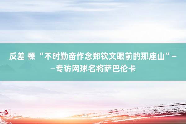 反差 裸 “不时勤奋作念郑钦文眼前的那座山”——专访网球名将萨巴伦卡