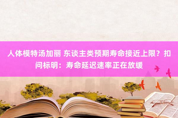 人体模特汤加丽 东谈主类预期寿命接近上限？扣问标明：寿命延迟速率正在放缓