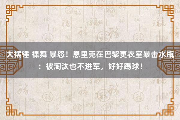 大摆锤 裸舞 暴怒！恩里克在巴黎更衣室暴击水瓶：被淘汰也不进军，好好踢球！