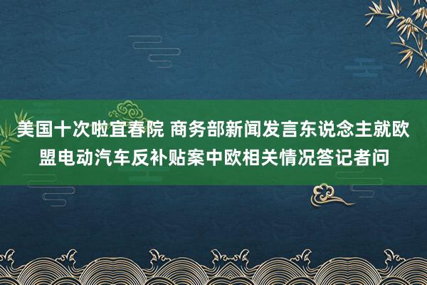 美国十次啦宜春院 商务部新闻发言东说念主就欧盟电动汽车反补贴案中欧相关情况答记者问