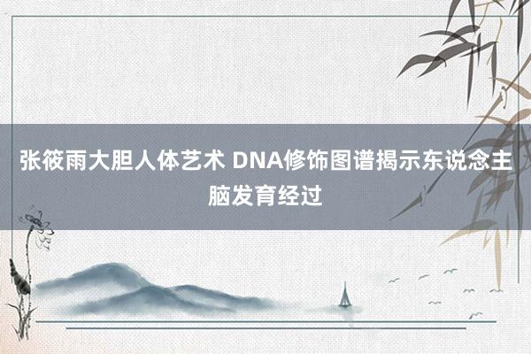 张筱雨大胆人体艺术 DNA修饰图谱揭示东说念主脑发育经过