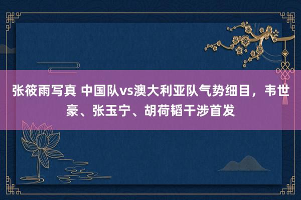 张筱雨写真 中国队vs澳大利亚队气势细目，韦世豪、张玉宁、胡荷韬干涉首发