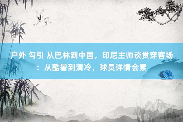 户外 勾引 从巴林到中国，印尼主帅谈贯穿客场：从酷暑到清冷，球员详情会累