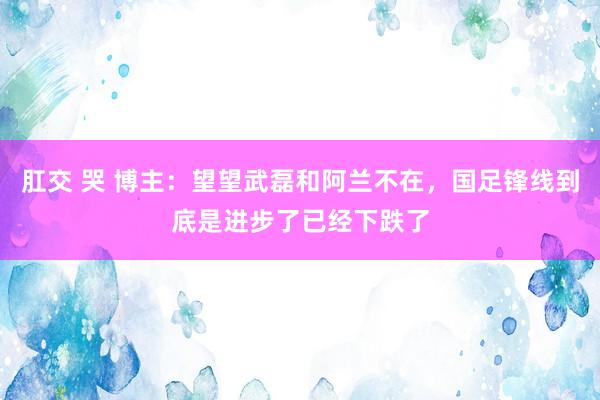 肛交 哭 博主：望望武磊和阿兰不在，国足锋线到底是进步了已经下跌了