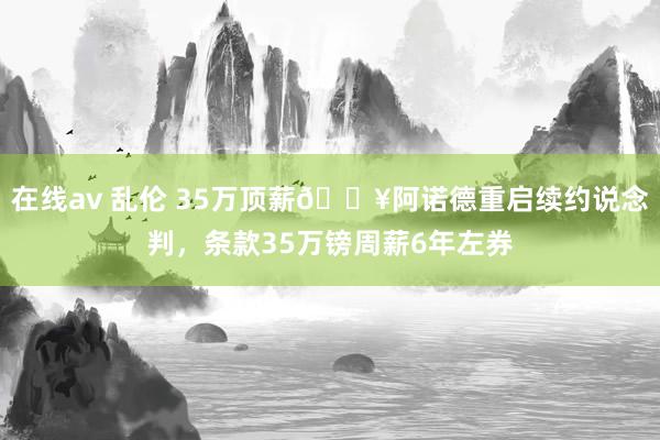 在线av 乱伦 35万顶薪💥阿诺德重启续约说念判，条款35万镑周薪6年左券