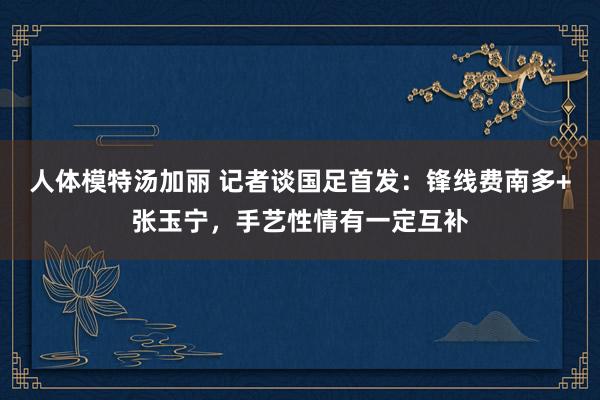 人体模特汤加丽 记者谈国足首发：锋线费南多+张玉宁，手艺性情有一定互补