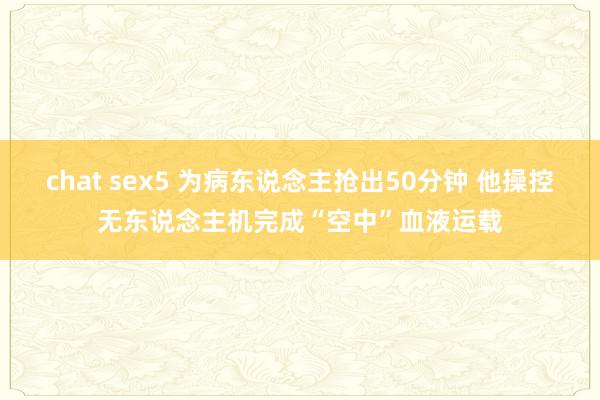 chat sex5 为病东说念主抢出50分钟 他操控无东说念主机完成“空中”血液运载