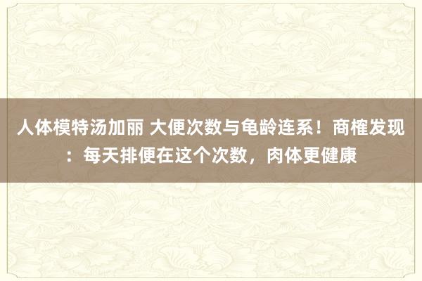 人体模特汤加丽 大便次数与龟龄连系！商榷发现：每天排便在这个次数，肉体更健康