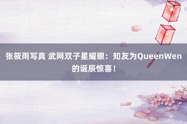 张筱雨写真 武网双子星耀眼：知友为QueenWen的诞辰惊喜！