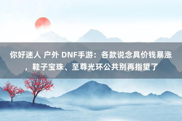 你好迷人 户外 DNF手游：各款说念具价钱暴涨，鞋子宝珠、至尊光环公共别再指望了