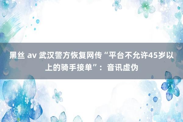 黑丝 av 武汉警方恢复网传“平台不允许45岁以上的骑手接单”：音讯虚伪