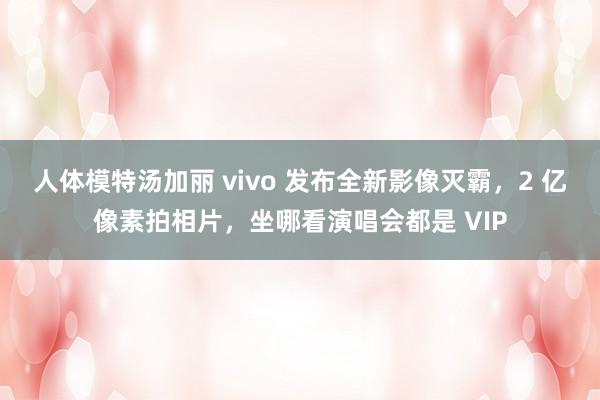 人体模特汤加丽 vivo 发布全新影像灭霸，2 亿像素拍相片，坐哪看演唱会都是 VIP