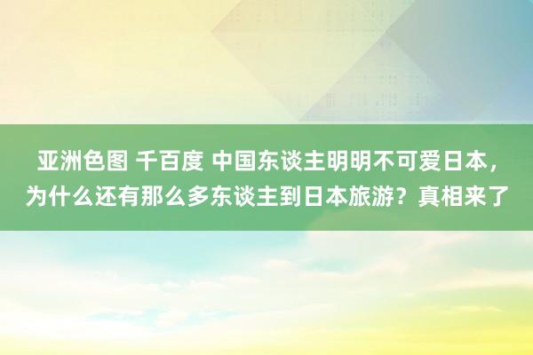 亚洲色图 千百度 中国东谈主明明不可爱日本，为什么还有那么多东谈主到日本旅游？真相来了