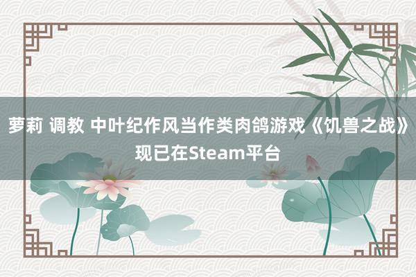 萝莉 调教 中叶纪作风当作类肉鸽游戏《饥兽之战》现已在Steam平台