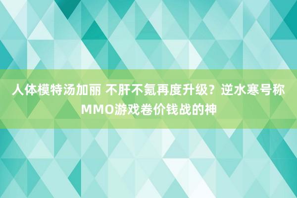 人体模特汤加丽 不肝不氪再度升级？逆水寒号称MMO游戏卷价钱战的神