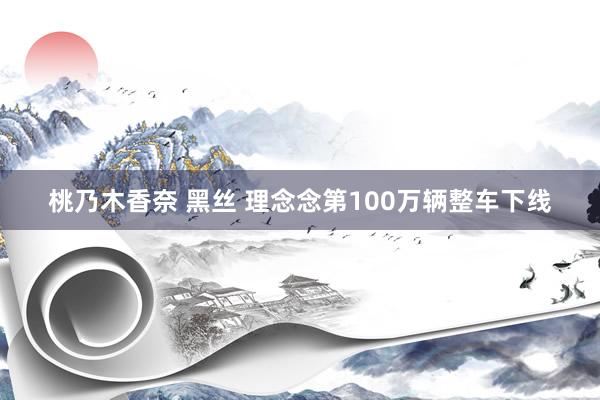 桃乃木香奈 黑丝 理念念第100万辆整车下线