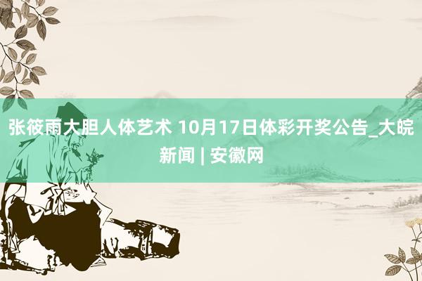 张筱雨大胆人体艺术 10月17日体彩开奖公告_大皖新闻 | 安徽网