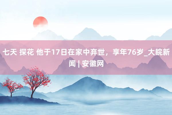 七天 探花 他于17日在家中弃世，享年76岁_大皖新闻 | 安徽网