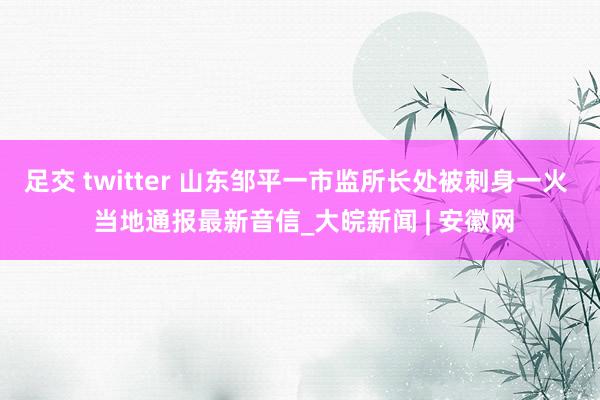 足交 twitter 山东邹平一市监所长处被刺身一火  当地通报最新音信_大皖新闻 | 安徽网