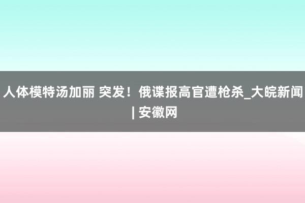 人体模特汤加丽 突发！俄谍报高官遭枪杀_大皖新闻 | 安徽网