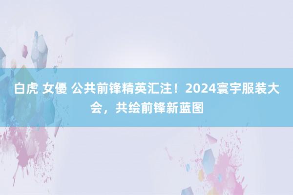 白虎 女優 公共前锋精英汇注！2024寰宇服装大会，共绘前锋新蓝图