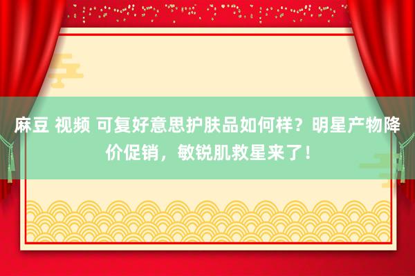 麻豆 视频 可复好意思护肤品如何样？明星产物降价促销，敏锐肌救星来了！