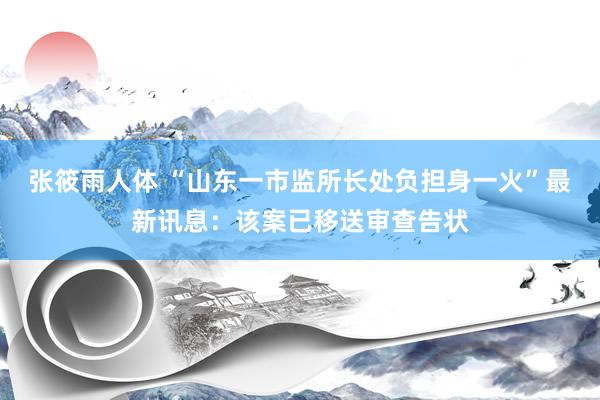 张筱雨人体 “山东一市监所长处负担身一火”最新讯息：该案已移送审查告状