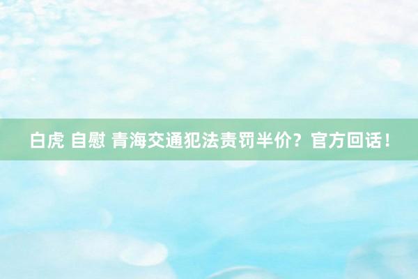 白虎 自慰 青海交通犯法责罚半价？官方回话！