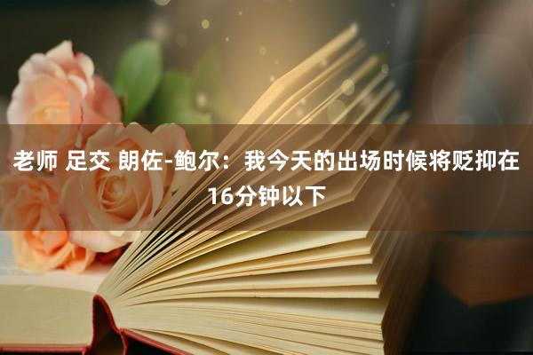 老师 足交 朗佐-鲍尔：我今天的出场时候将贬抑在16分钟以下