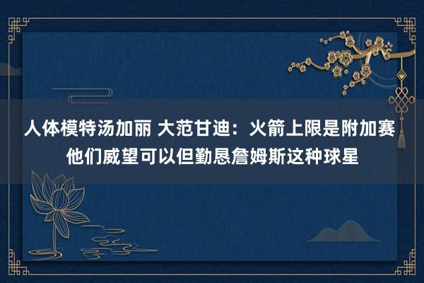 人体模特汤加丽 大范甘迪：火箭上限是附加赛 他们威望可以但勤恳詹姆斯这种球星