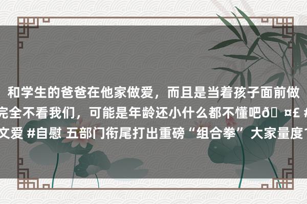 和学生的爸爸在他家做爱，而且是当着孩子面前做爱，太刺激了，孩子完全不看我们，可能是年龄还小什么都不懂吧🤣 #同城 #文爱 #自慰 五部门衔尾打出重磅“组合拳” 大家量度10月楼市销售数据或将彰着增长