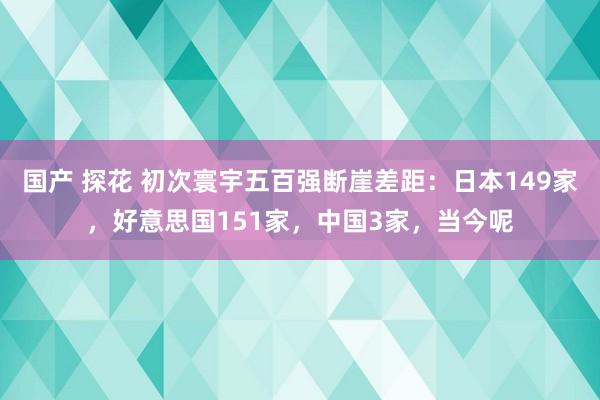 国产 探花 初次寰宇五百强断崖差距：日本149家，好意思国151家，中国3家，当今呢