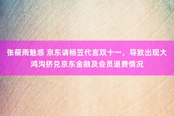 张筱雨魅惑 京东请杨笠代言双十一，导致出现大鸿沟挤兑京东金融及会员退费情况