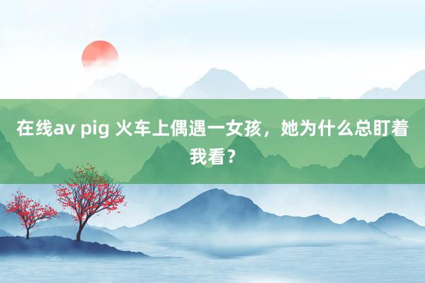 在线av pig 火车上偶遇一女孩，她为什么总盯着我看？