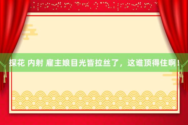 探花 内射 雇主娘目光皆拉丝了，这谁顶得住啊！