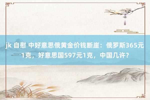 jk 自慰 中好意思俄黄金价钱断崖：俄罗斯365元1克，好意思国597元1克，中国几许？