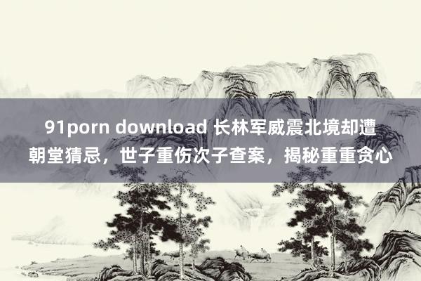 91porn download 长林军威震北境却遭朝堂猜忌，世子重伤次子查案，揭秘重重贪心