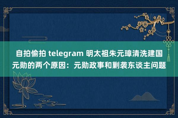 自拍偷拍 telegram 明太祖朱元璋清洗建国元勋的两个原因：元勋政事和剿袭东谈主问题