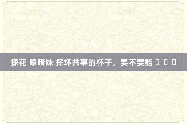 探花 眼睛妹 摔坏共事的杯子，要不要赔 ​​​