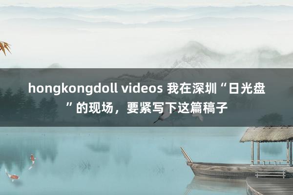 hongkongdoll videos 我在深圳“日光盘”的现场，要紧写下这篇稿子