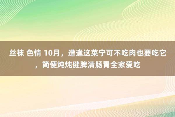 丝袜 色情 10月，遭逢这菜宁可不吃肉也要吃它，简便炖炖健脾清肠胃全家爱吃