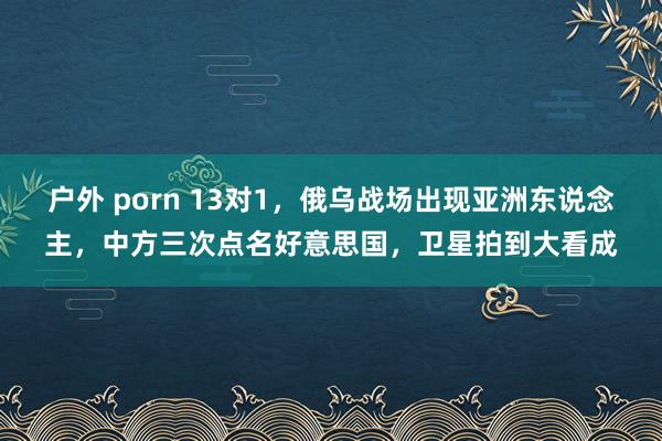 户外 porn 13对1，俄乌战场出现亚洲东说念主，中方三次点名好意思国，卫星拍到大看成